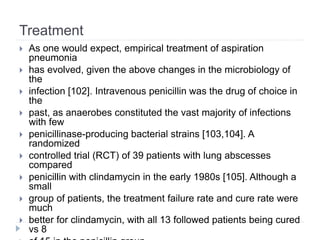 Treatment
 As one would expect, empirical treatment of aspiration
pneumonia
 has evolved, given the above changes in the microbiology of
the
 infection [102]. Intravenous penicillin was the drug of choice in
the
 past, as anaerobes constituted the vast majority of infections
with few
 penicillinase-producing bacterial strains [103,104]. A
randomized
 controlled trial (RCT) of 39 patients with lung abscesses
compared
 penicillin with clindamycin in the early 1980s [105]. Although a
small
 group of patients, the treatment failure rate and cure rate were
much
 better for clindamycin, with all 13 followed patients being cured
vs 8
 