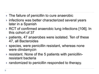  The failure of penicillin to cure anaerobic
 infections was better characterized several years
later in a Spanish
 RCT of confirmed anaerobic lung infections [106]. In
this cohort of 37
 patients, 47 anaerobes were isolated. Ten of these
47, all Bacteroides
 species, were penicillin resistant, whereas none
were clindamycin
 resistant. None of the 5 patients with penicillin-
resistant bacteria
 randomized to penicillin responded to therapy.
 