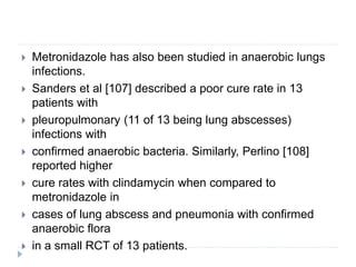  Metronidazole has also been studied in anaerobic lungs
infections.
 Sanders et al [107] described a poor cure rate in 13
patients with
 pleuropulmonary (11 of 13 being lung abscesses)
infections with
 confirmed anaerobic bacteria. Similarly, Perlino [108]
reported higher
 cure rates with clindamycin when compared to
metronidazole in
 cases of lung abscess and pneumonia with confirmed
anaerobic flora
 in a small RCT of 13 patients.
 