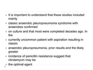  It is important to understand that these studies included
mainly
 classic anaerobic pleuropneumonia syndrome with
anaerobes confirmed
 on culture and that most were completed decades ago. In
the
 currently uncommon patient with aspiration resulting in
classic
 anaerobic pleuropneumonia, prior results and the likely
greater
 incidence of penicillin resistance suggest that
clindamycin may be
 the optimal agent
 
