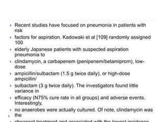  Recent studies have focused on pneumonia in patients with
risk
 factors for aspiration. Kadowaki et al [109] randomly assigned
100
 elderly Japanese patients with suspected aspiration
pneumonia to
 clindamycin, a carbapenem (penipenem/betamiprom), low-
dose
 ampicillin/sulbactam (1.5 g twice daily), or high-dose
ampicillin/
 sulbactam (3 g twice daily). The investigators found little
variance in
 efficacy (N75% cure rate in all groups) and adverse events.
Interestingly,
 no anaerobes were actually cultured. Of note, clindamycin was
the
 