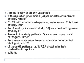  Another study of elderly Japanese
 with aspiration pneumonia [98] demonstrated a clinical
efficacy rate of
 61.3% with another carbapenem, meropenem. This lower
efficacy than
 that found by Kadowaki et al [109] may be due to greater
severity of
 illness in the study patients. Once again, nosocomial
pathogens rather
 than anaerobes were the most common documented
etiologies; and 33
 of these 62 patients had MRSA growing in their
postantibiotic sputum
 culture.
 