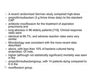  A recent randomized German study compared high-dose
 ampicillin/sulbactam (3 g thrice times daily) to the standard
CAP
 antibiotic moxifloxacin for the treatment of aspiration
pneumonia and
 lung abscess in 96 elderly patients [110]. Clinical response
rates were
 identical at 66.7%, and adverse reaction rates were very
similar.
 Microbiology was consistent with the more recent data
described
 above, with less than 10% of bacteria cultured being
anaerobes. Of note,
 higher (although not statistically significant) mortality was seen
in the
 ampicillin/sulbactamgroup, with 14 patients dying compared to
6 in the
 moxifloxacin group.
 