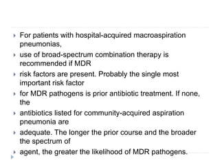  For patients with hospital-acquired macroaspiration
pneumonias,
 use of broad-spectrum combination therapy is
recommended if MDR
 risk factors are present. Probably the single most
important risk factor
 for MDR pathogens is prior antibiotic treatment. If none,
the
 antibiotics listed for community-acquired aspiration
pneumonia are
 adequate. The longer the prior course and the broader
the spectrum of
 agent, the greater the likelihood of MDR pathogens.
 