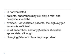  In nonventilated
 patients, anaerobes may still play a role; and
cefepime should be
 avoided. For ventilated patients, the high oxygen
tension is sufficient
 to kill anaerobes; and any β-lactam should be
appropriate, although
 changing β-lactam class may be prudent.
 
