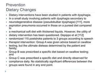 Prevention
Dietary Changes
 Dietary interventions have been studied in patients with dysphagia.
 In a small study involving patients with dysphagia secondary to
 neurodegenerative disease (pseudobulbar dysphagia) [111], more
 aspiration pneumonia occurred in those on a pureed diet compared
to
 a mechanical soft diet with thickened liquids. However, the utility of
 dietary intervention has been questioned. Depippo et al [112]
 randomized 115 poststroke patients to 3 groups according to speech
 therapist intervention: Group A was given advice based on swallow
 testing, but the ultimate dietwas determined by the patient and
family;
 Group B was prescribed a specific diet based on swallow testing;
and
 Group C was prescribed a specific diet and directly observed for
 compliance daily. No statistically significant differences between the
 groups were found in any end point.
 