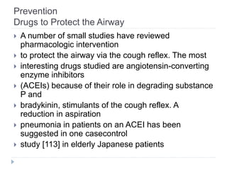 Prevention
Drugs to Protect the Airway
 A number of small studies have reviewed
pharmacologic intervention
 to protect the airway via the cough reflex. The most
 interesting drugs studied are angiotensin-converting
enzyme inhibitors
 (ACEIs) because of their role in degrading substance
P and
 bradykinin, stimulants of the cough reflex. A
reduction in aspiration
 pneumonia in patients on an ACEI has been
suggested in one casecontrol
 study [113] in elderly Japanese patients
 