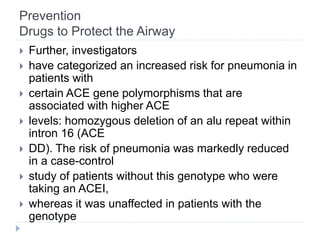 Prevention
Drugs to Protect the Airway
 Further, investigators
 have categorized an increased risk for pneumonia in
patients with
 certain ACE gene polymorphisms that are
associated with higher ACE
 levels: homozygous deletion of an alu repeat within
intron 16 (ACE
 DD). The risk of pneumonia was markedly reduced
in a case-control
 study of patients without this genotype who were
taking an ACEI,
 whereas it was unaffected in patients with the
genotype
 