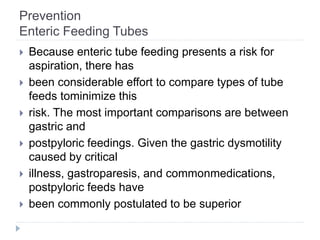 Prevention
Enteric Feeding Tubes
 Because enteric tube feeding presents a risk for
aspiration, there has
 been considerable effort to compare types of tube
feeds tominimize this
 risk. The most important comparisons are between
gastric and
 postpyloric feedings. Given the gastric dysmotility
caused by critical
 illness, gastroparesis, and commonmedications,
postpyloric feeds have
 been commonly postulated to be superior
 