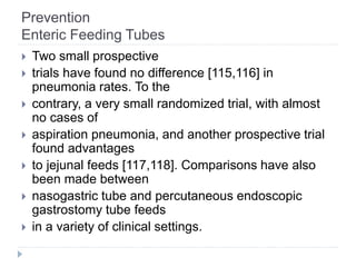 Prevention
Enteric Feeding Tubes
 Two small prospective
 trials have found no difference [115,116] in
pneumonia rates. To the
 contrary, a very small randomized trial, with almost
no cases of
 aspiration pneumonia, and another prospective trial
found advantages
 to jejunal feeds [117,118]. Comparisons have also
been made between
 nasogastric tube and percutaneous endoscopic
gastrostomy tube feeds
 in a variety of clinical settings.
 