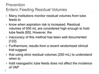 Prevention
Enteric Feeding Residual Volumes
 Many institutions monitor residual volumes from tube
feeds to
 know when aspiration risk is increased. Residual
volumes of 500 mL are considered high enough to hold
tube feeds [65]. However, the
 inaccuracy of this method has been well documented
[122].
 Furthermore, results from a recent randomized clinical
trial suggest
 that using strict residual volumes (250 mL) to understand
when to
 hold nasogastric tube feeds does not affect the incidence
of VAP
 