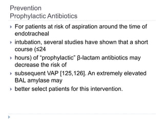 Prevention
Prophylactic Antibiotics
 For patients at risk of aspiration around the time of
endotracheal
 intubation, several studies have shown that a short
course (≤24
 hours) of “prophylactic” β-lactam antibiotics may
decrease the risk of
 subsequent VAP [125,126]. An extremely elevated
BAL amylase may
 better select patients for this intervention.
 