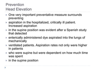 Prevention
Head Elevation
 One very important preventative measure surrounds
preventing
 aspiration in the hospitalized, critically ill patient.
Increased aspiration
 in the supine position was evident after a Spanish study
that detected
 enterically administered dye aspirated into the lungs of
mechanically
 ventilated patients. Aspiration rates not only were higher
in patients
 who were supine but were dependent on how much time
was spent
 in the supine position
 