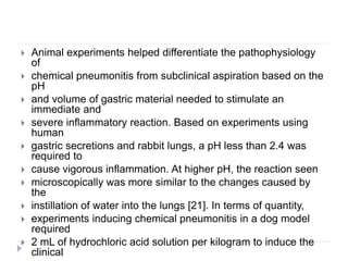 Animal experiments helped differentiate the pathophysiology
of
 chemical pneumonitis from subclinical aspiration based on the
pH
 and volume of gastric material needed to stimulate an
immediate and
 severe inflammatory reaction. Based on experiments using
human
 gastric secretions and rabbit lungs, a pH less than 2.4 was
required to
 cause vigorous inflammation. At higher pH, the reaction seen
 microscopically was more similar to the changes caused by
the
 instillation of water into the lungs [21]. In terms of quantity,
 experiments inducing chemical pneumonitis in a dog model
required
 2 mL of hydrochloric acid solution per kilogram to induce the
clinical
 