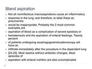 Bland aspiration
 Not all noninfectious macroaspirations cause an inflammatory
 response in the lung; and therefore, to label these as
pneumonitis
 would be inappropriate. Probably the 2 most common
examples are
 aspiration of blood as a complication of severe epistaxis or
 hematemesis and the aspiration of enteral feedings. Twenty
percent
 of patients undergoing esophagogastroduodenoscopy will
have an
 infiltrate immediately after the procedure in the dependent lung
 [24,25]. Most resolve without antibiotic changes. Most
episodes of
 aspiration with enteral nutrition are also uncomplicated
 