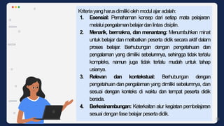Kriteriayangharusdimiliki olehmodul ajar adalah:
1. Esensial: Pemahaman konsep dari setiap mata pelajaran
melaluipengalamanbelajardanlintasdisiplin.
2. Menarik, bermakna, dan menantang: Menumbuhkan minat
untuk belajar dan melibatkan peserta didik secara aktif dalam
proses belajar. Berhubungan dengan pengetahuan dan
pengalaman yang dimiliki sebelumnya, sehingga tidak terlalu
kompleks, namun juga tidak terlalu mudah untuk tahap
usianya.
3. Relevan dan kontekstual: Berhubungan dengan
pengetahuan dan pengalaman yang dimiliki sebelumnya, dan
sesuai dengan konteks di waktu dan tempat peserta didik
berada.
4. Berkesinambungan: Keterkaitan alur kegiatan pembelajaran
sesuai denganfasebelajar pesertadidik.
50
 