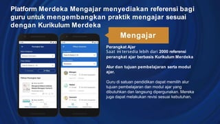 Perangkat Ajar
Saat ini tersedia lebih dari 2000 referensi
perangkat ajar berbasis Kurikulum Merdeka
Alur dan tujuan pembelajaran serta modul
ajar.
Guru di satuan pendidikan dapat memilih alur
tujuan pembelajaran dan modul ajar yang
dibutuhkan dan langsung dipergunakan. Mereka
juga dapat melakukan revisi sesuai kebutuhan.
Platform Merdeka Mengajar menyediakan referensi bagi
guru untuk mengembangkan praktik mengajar sesuai
dengan Kurikulum Merdeka
Mengajar
 