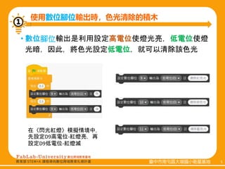 臺中市南屯區大墩國小衛星基地 5
臺中市南屯區大墩國小衛星基地 5
• 數位腳位輸出是利用設定高電位使燈光亮，低電位使燈
光暗，因此，將色光設定低電位，就可以清除該色光
使用數位腳位輸出時，色光清除的積木
①
在〈閃光紅燈〉模擬情境中，
先設定D9高電位-紅燈亮，再
設定D9低電位-紅燈滅
 