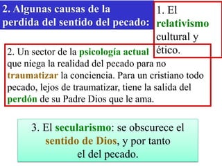 2. Algunas causas de la
perdida del sentido del pecado:
1. El
relativismo
cultural y
ético.
2. Un sector de la psicología actual
que niega la realidad del pecado para no
traumatizar la conciencia. Para un cristiano todo
pecado, lejos de traumatizar, tiene la salida del
perdón de su Padre Dios que le ama.
3. El secularismo: se obscurece el
sentido de Dios, y por tanto
el del pecado.
 