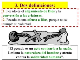 3. Dos definiciones:
1. Pecado es el alejamiento de Dios y la
conversión a las criaturas.
2. Pecado es una ofensa a Dios, porque no se
cumple su voluntad.
“El pecado es un acto contrario a la razón.
Lesiona la naturaleza del hombre y atenta
contra la solidaridad humana”.
 