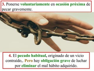3. Ponerse voluntariamente en ocasión próxima de
pecar gravemente.
4. El pecado habitual, originado de un vicio
contraído,. Pero hay obligación grave de luchar
por eliminar el mal hábito adquirido.
 