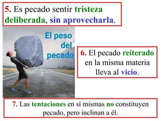 5. Es pecado sentir tristeza
deliberada, sin aprovecharla.
6. El pecado reiterado
en la misma materia
lleva al vicio.
7. Las tentaciones en sí mismas no constituyen
pecado, pero inclinan a él.
 