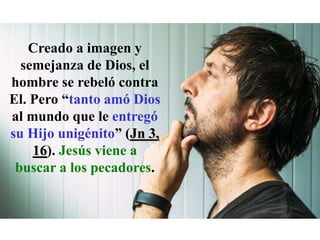 Creado a imagen y
semejanza de Dios, el
hombre se rebeló contra
El. Pero “tanto amó Dios
al mundo que le entregó
su Hijo unigénito” (Jn 3,
16). Jesús viene a
buscar a los pecadores.
 