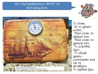 Ας περιγράψουμε αυτό το
αντικείμενο.
https://2.bp.blogspot.com/-VoZxQGUfyqg/U-
orKBZb7zI/AAAAAAAABeM/P_k5Hsgot7g/s1600/P1010232_Fotor.jpg
Τι είναι;
Σε τι χρησι-
μεύει;
Ποιο είναι το
σχήμα του;
Ποιο είναι το
χρώμα του;
Τι μέγεθος
έχει;
Τι υλικά
χρησι-
μοποίησαν για
να το
φτιάξουν;
Τι σχέδια έχει;
 