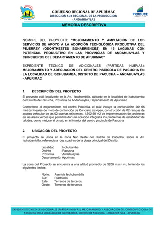 GOBIERNO REGIONAL DE APURÍMAC
DIRECCION SUB REGIONAL DE LA PRODUCCION
-ANDAHUAYLAS
EXPEDIENTE TÉCNICO DE ADICIONALES (PARTIDAS NUEVAS): MEJORAMIENTO Y ADECUACION DEL CENTRO PISCICOLA DE
PACUCHA EN LA LOCALIDAD DE ISCHUBAMBA, DISTRITO DE PACUCHA – ANDAHUAYLAS - APURIMAC
MEMORIA DESCRIPTIVA
NOMBRE DEL PROYECTO: "MEJORAMIENTO Y AMPLIACION DE LOS
SERVICIOS DE APOYO A LA ADOPCIÓN TECNOLÓGICA PRODUCTIVA DEL
PEJERREY (ODONTHESTES BONAERIENCES) EN 15 LAGUNAS CON
POTENCIAL PRODUCTIVO EN LAS PROVINCIAS DE ANDAHUAYLAS Y
CHINCHEROS DEL DEPARTAMENTO DE APURIMAC"
EXPEDIENTE TÉCNICO DE ADICIONALES (PARTIDAS NUEVAS):
MEJORAMIENTO Y ADECUACION DEL CENTRO PISCICOLA DE PACUCHA EN
LA LOCALIDAD DE ISCHUBAMBA, DISTRITO DE PACUCHA – ANDAHUAYLAS
- APURIMAC
1. DESCRIPCIÓN DEL PROYECTO
El proyecto está localizado en la Av. Isuchambilla, ubicado en la localidad de Ischubamba
del Distrito de Pacucha, Provincia de Andahuaylas, Departamento de Apurímac.
Comprende el mejoramiento del centro Piscícola, el cual incluye la construcción 261.05
metros lineales de muro de contención de Concreto ciclópeo, construcción de 02 rampas de
acceso vehicular de las 02 puertas existentes, 1,702.68 m2 de implementación de jardineras
en las áreas verdes que permitirá dar una solución integral a los problemas de estabilidad de
taludes, como mejorar el ornato en el interior del centro piscícola de Pacucha
2. UBICACIÓN DEL PROYECTO
El proyecto se ubica en la zona Nor Oeste del Distrito de Pacucha, sobre la Av.
Ischubambilla, referencia a dos cuadras de la plaza principal del Distrito.
Localidad : Ischubamba
Distrito : Pacucha
Provincia : Andahuaylas
Departamento: Apurimac
La zona del Proyecto se encuentra a una altitud promedio de 3200 m.s.n.m.; teniendo los
siguientes límites:
Norte: Avenida Ischubambilla
Sur: Riachuelo
Este: Terrenos de terceros.
Oeste: Terrenos de terceros
 