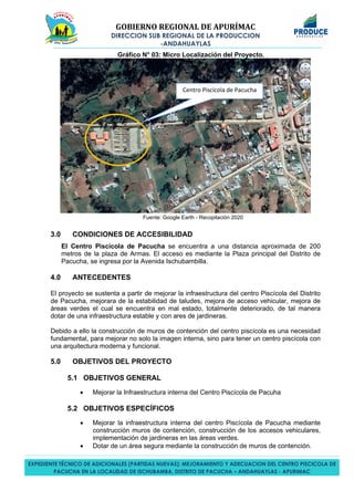 GOBIERNO REGIONAL DE APURÍMAC
DIRECCION SUB REGIONAL DE LA PRODUCCION
-ANDAHUAYLAS
EXPEDIENTE TÉCNICO DE ADICIONALES (PARTIDAS NUEVAS): MEJORAMIENTO Y ADECUACION DEL CENTRO PISCICOLA DE
PACUCHA EN LA LOCALIDAD DE ISCHUBAMBA, DISTRITO DE PACUCHA – ANDAHUAYLAS - APURIMAC
Gráfico N° 03: Micro Localización del Proyecto.
Fuente: Google Earth - Recopilación 2020
3.0 CONDICIONES DE ACCESIBILIDAD
El Centro Piscícola de Pacucha se encuentra a una distancia aproximada de 200
metros de la plaza de Armas. El acceso es mediante la Plaza principal del Distrito de
Pacucha, se ingresa por la Avenida Ischubambilla.
4.0 ANTECEDENTES
El proyecto se sustenta a partir de mejorar la infraestructura del centro Piscícola del Distrito
de Pacucha, mejorara de la estabilidad de taludes, mejora de acceso vehicular, mejora de
áreas verdes el cual se encuentra en mal estado, totalmente deteriorado, de tal manera
dotar de una infraestructura estable y con ares de jardineras.
Debido a ello la construcción de muros de contención del centro piscícola es una necesidad
fundamental, para mejorar no solo la imagen interna, sino para tener un centro piscícola con
una arquitectura moderna y funcional.
5.0 OBJETIVOS DEL PROYECTO
5.1 OBJETIVOS GENERAL
• Mejorar la Infraestructura interna del Centro Piscícola de Pacuha
5.2 OBJETIVOS ESPECÍFICOS
• Mejorar la infraestructura interna del centro Piscícola de Pacucha mediante
construcción muros de contención, construcción de los accesos vehiculares,
implementación de jardineras en las áreas verdes.
• Dotar de un área segura mediante la construcción de muros de contención.
Centro Piscícola de Pacucha
 