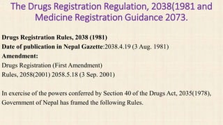 The Drugs Registration Regulation, 2038(1981 and
Medicine Registration Guidance 2073.
Drugs Registration Rules, 2038 (1981)
Date of publication in Nepal Gazette:2038.4.19 (3 Aug. 1981)
Amendment:
Drugs Registration (First Amendment)
Rules, 2058(2001) 2058.5.18 (3 Sep. 2001)
In exercise of the powers conferred by Section 40 of the Drugs Act, 2035(1978),
Government of Nepal has framed the following Rules.
 