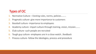 Types of OC
1. Normative Culture – Existing rules, norms, policies………
2. Pragmatic culture- give more importance to customers
3. Baseball culture- importance to employees
4. Academy culture- impart culture through training, vision, mission……..
5. Club culture- such people are recruited
6. Tough guy culture- employees are in a close watch…feedback
7. Process culture- follow the ideologies, process and procedure
 