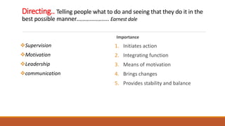 Directing.. Telling people what to do and seeing that they do it in the
best possible manner…………………. Earnest dale
Supervision
Motivation
Leadership
communication
Importance
1. Initiates action
2. Integrating function
3. Means of motivation
4. Brings changes
5. Provides stability and balance
 