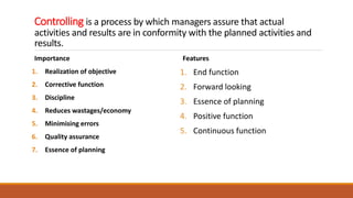 Controlling is a process by which managers assure that actual
activities and results are in conformity with the planned activities and
results.
Importance
1. Realization of objective
2. Corrective function
3. Discipline
4. Reduces wastages/economy
5. Minimising errors
6. Quality assurance
7. Essence of planning
Features
1. End function
2. Forward looking
3. Essence of planning
4. Positive function
5. Continuous function
 