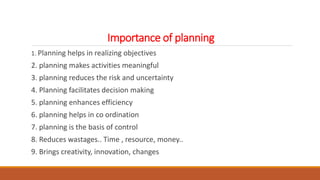 Importance of planning
1. Planning helps in realizing objectives
2. planning makes activities meaningful
3. planning reduces the risk and uncertainty
4. Planning facilitates decision making
5. planning enhances efficiency
6. planning helps in co ordination
7. planning is the basis of control
8. Reduces wastages.. Time , resource, money..
9. Brings creativity, innovation, changes
 