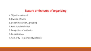Nature or features of organizing
1. Objective oriented
2. Division of work
3. Departmentation…grouping
4. Functional definition
5. Delegation of authority
6. Co ordination
7. Authority - responsibility relation
 