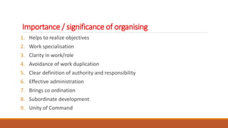 Importance / significance of organising
1. Helps to realize objectives
2. Work specialisation
3. Clarity in work/role
4. Avoidance of work duplication
5. Clear definition of authority and responsibility
6. Effective administration
7. Brings co ordination
8. Subordinate development
9. Unity of Command
 