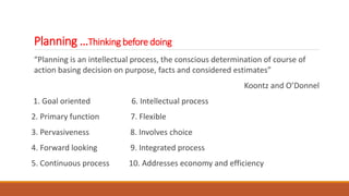Planning …Thinking before doing
“Planning is an intellectual process, the conscious determination of course of
action basing decision on purpose, facts and considered estimates”
Koontz and O’Donnel
1. Goal oriented 6. Intellectual process
2. Primary function 7. Flexible
3. Pervasiveness 8. Involves choice
4. Forward looking 9. Integrated process
5. Continuous process 10. Addresses economy and efficiency
 