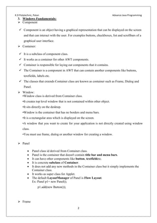 K.D Polytechnic, Patan Advance Java Programming
2
3. Windows Fundamentals:
 Component
 Component is an object having a graphical representation that can be displayed on the screen
and that can interact with the user. For examples buttons, checkboxes, list and scrollbars of a
graphical user interface.
 Container:
 It is a subclass of component class.
 It works as a container for other AWT components.
 Container is responsible for laying out components that it contains.
 The Container is a component in AWT that can contain another components like buttons,
textfields, labels etc.
 The classes that extends Container class are known as container such as Frame, Dialog and
Panel.
 Window:
•Window class is derived from Container class.
•It creates top level window that is not contained within other object.
•It sits directly on the desktop.
•Window is the container that has no borders and menu bars.
•It is a rectangular area which is displayed on the screen.
•A window that you want to create for your application is not directly created using window
class.
•You must use frame, dialog or another window for creating a window.
 Panel
 Panel class id derived from Container class.
 Panel is the container that doesn't contain title bar and menu bars.
 It can have other components like button, textfieldetc.
 It is concrete subclass of Container.
 It does not add any new methods in the Container class but it simply implements the
Container class.
 It works as super class for Applet.
 The default LayoutManager of Panel is Flow Layout.
Ex: Panel p1= new Panel();
p1.add(new Button());
 Frame
 