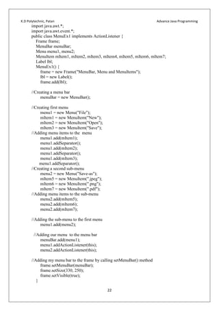 K.D Polytechnic, Patan Advance Java Programming
22
import java.awt.*;
import java.awt.event.*;
public class MenuEx1 implements ActionListener {
Frame frame;
MenuBar menuBar;
Menu menu1, menu2;
MenuItem mItem1, mItem2, mItem3, mItem4, mItem5, mItem6, mItem7;
Label lbl;
MenuEx1() {
frame = new Frame("MenuBar, Menu and MenuItems");
lbl = new Label();
frame.add(lbl);
//Creating a menu bar
menuBar = new MenuBar();
//Creating first menu
menu1 = new Menu("File");
mItem1 = new MenuItem("New");
mItem2 = new MenuItem("Open");
mItem3 = new MenuItem("Save");
//Adding menu items to the menu
menu1.add(mItem1);
menu1.addSeparator();
menu1.add(mItem2);
menu1.addSeparator();
menu1.add(mItem3);
menu1.addSeparator();
//Creating a second sub-menu
menu2 = new Menu("Save-as");
mItem5 = new MenuItem(".jpeg");
mItem6 = new MenuItem(".png");
mItem7 = new MenuItem(".pdf");
//Adding menu items to the sub-menu
menu2.add(mItem5);
menu2.add(mItem6);
menu2.add(mItem7);
//Adding the sub-menu to the first menu
menu1.add(menu2);
//Adding our menu to the menu bar
menuBar.add(menu1);
menu1.addActionListener(this);
menu2.addActionListener(this);
//Adding my menu bar to the frame by calling setMenuBar() method
frame.setMenuBar(menuBar);
frame.setSize(330, 250);
frame.setVisible(true);
}
 