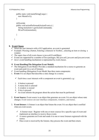 K.D Polytechnic, Patan Advance Java Programming
23
public static void main(String[] args) {
new MenuEx1();
}
@Override
public void actionPerformed(ActionEvent e) {
String menuitem=e.getActionCommand();
lbl.setText(menuitem);
}
}
8. Event Classes
 When the user interacts with a GUI application, an event is generated.
 Example: Pressing a button, Entering a character in Textbox., selecting an item or closing a
window
 The super class of all event classes is java.util.EventObject.
 Events are supported by a number of Java packages, like java.util, java.awt and java.awt.event.
 Java’s event handling mechanism is represented by event classes.
 Event Handling(The Delegation Event Model):
 The Delegation Event Model: Provides a standard mechanism for a source to generate an
event and send it to a set of listeners.
 Event handling (Delegation Event Model )has three main components:
1. Event: It is an object that describes a state change in a source.
 Each time a user interacts with a component an event is generated, e.g.:
1. A button is pressed
2. A menu item is selected
3. A window is resized
4. A key is pressed
 An event informs the program about the action that must be performed
2. Event Source: Event source is an object that generates an event. It is an object whose state
changes. Event sources are user interface components, windows, and menus.
3. Event listener: A listener is an object that listens the event. It is an object that is notified
when an event occurs.
 A listener must: Register with one or more sources for a specific type of event and
implement an interface to receive those events
 A source generates an Event and sends it to one or more listeners registered with the
source.
 Once event is received by the listener, they process the event and then return.
 