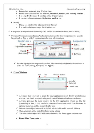 K.D Polytechnic, Patan Advance Java Programming
3
 Frame class is derived from Window class.
 Frame is the container that has title bar, menu bar, borders, and resizing corners.
 It is a top-level window & subclass of the Window class.
 It can have other components like button, textfield etc.
 Dialog
 Dialog is a window that takes input from the user.
 It is used to display message, list of options etc.
 Component: Components are elementary GUI entities (suchasButton,Label,andTextField.)
 Container:Containers(suchasFrame,PanelandApplet)are used to hold components in a specific
layout(such as flow or grid).A container can also hold sub-containers.
 Each GUI program has atop-level container. The commonly-used top-level containers in
AWT are Frame,Dialog, Scrollpane and Applet:
4. Frame Windows
 A window that you want to create for your application is not directly created using
window class, but it is created using a subclass of Window class known as Frame
 A Frame provides the main window for the GUI application, which has title bar
(containing an icon, a title, minimize, maximize/restore down and close buttons), an
optional menu bar, and the content display area
 When a frame object is created, by default it is invisible and it is of 0 X 0 Pixels
 Then, you must set the size of the frame using setSize
 You must call show() or setVisible method to make the frame appear on the screen
 Frame Class Constructors:
 