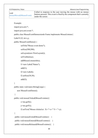K.D Polytechnic, Patan Advance Java Programming
30
void
mouseMoved(MouseEvent)
Called in response to the user moving the mouse with no mouse
buttons pressed. This event is fired by the component that's currently
under the cursor.
Example:
import java.awt.*;
import java.awt.event.*;
public class MouseEventDemoextends Frame implements MouseListener{
Label l1,l2; int x,y;
public MouseEventDemo() {
setTitle("Mouse event demo");
setSize(500,500);
setLayout(new FlowLayout());
setVisible(true);
addMouseListener(this);
l1=new Label("Status");
add(l1);
l2=new Label();
l2.setSize(30,30);
add(l2);
}
public static void main (String[] args) {
new MouseEventDemo();
}
public void mouseClicked(MouseEventme){
x=me.getX();
y=me.getY();
l2.setText("Mouse clicked at : X->"+x+" Y-> "+y);
}
public void mouseExited(MouseEventme){ }
public void mouseEntered(MouseEventme){ }
public void mouseReleased(MouseEventme){ }
 