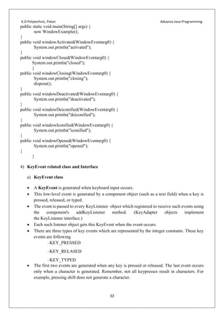 K.D Polytechnic, Patan Advance Java Programming
32
public static void main(String[] args) {
new WindowExample();
}
public void windowActivated(WindowEventarg0) {
System.out.println("activated");
}
public void windowClosed(WindowEventarg0) {
System.out.println("closed");
}
public void windowClosing(WindowEventarg0) {
System.out.println("closing");
dispose();
}
public void windowDeactivated(WindowEventarg0) {
System.out.println("deactivated");
}
public void windowDeiconified(WindowEventarg0) {
System.out.println("deiconified");
}
public void windowIconified(WindowEventarg0) {
System.out.println("iconified");
}
public void windowOpened(WindowEventarg0) {
System.out.println("opened");
}
}
4) KeyEvent related class and Interface
a) KeyEvent class
 A KeyEvent is generated when keyboard input occurs.
 This low-level event is generated by a component object (such as a text field) when a key is
pressed, released, or typed.
 The event is passed to every KeyListener object which registered to receive such events using
the component's addKeyListener method. (KeyAdapter objects implement
the KeyListener interface.)
 Each such listener object gets this KeyEvent when the event occurs.
 There are three types of key events which are represented by the integer constants. These key
events are following
–KEY_PRESSED
–KEY_RELASED
–KEY_TYPED
 The first two events are generated when any key is pressed or released. The last event occurs
only when a character is generated. Remember, not all keypresses result in characters. For
example, pressing shift does not generate a character.
 