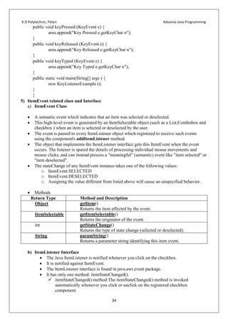 K.D Polytechnic, Patan Advance Java Programming
34
public void keyPressed (KeyEvent e) {
area.append("Key Pressed e.getKeyChar n");
}
public void keyReleased (KeyEvent e) {
area.append("Key Released e.getKeyChar n");
}
public void keyTyped (KeyEvent e) {
area.append("Key Typed e.getKeyChar n");
}
public static void main(String[] args ) {
new KeyListenerExample ();
}
}
5) ItemEvent related class and Interface
a) ItemEvent Class
 A semantic event which indicates that an item was selected or deselected.
 This high-level event is generated by an ItemSelectable object (such as a List,Combobox and
checkbox ) when an item is selected or deselected by the user.
 The event is passed to every ItemListener object which registered to receive such events
using the component's addItemListener method.
 The object that implements the ItemListener interface gets this ItemEvent when the event
occurs. The listener is spared the details of processing individual mouse movements and
mouse clicks, and can instead process a "meaningful" (semantic) event like "item selected" or
"item deselected".
 The stateChange of any ItemEvent instance takes one of the following values:
o ItemEvent.SELECTED
o ItemEvent.DESELECTED
o Assigning the value different from listed above will cause an unspecified behavior.
 Methods
Return Type Method and Description
Object getItem()
Returns the item affected by the event.
ItemSelectable getItemSelectable()
Returns the originator of the event.
int getStateChange()
Returns the type of state change (selected or deselected).
String paramString()
Returns a parameter string identifying this item event.
b) ItemListener Interface
 The Java ItemListener is notified whenever you click on the checkbox.
 It is notified against ItemEvent.
 The ItemListener interface is found in java.awt.event package.
 It has only one method: itemStateChanged().
 itemStateChanged() method:The itemStateChanged() method is invoked
automatically whenever you click or unclick on the registered checkbox
component.
 