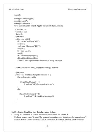 K.D Polytechnic, Patan Advance Java Programming
35
Example:
import java.applet.Applet;
import java.awt.*;
import java.awt.event.*;
public class CheckEx extends Applet implements ItemListener{
Checkbox ch1;
Checkbox ch2;
Label lb;
@Override
public void init() {
ch1 =new Checkbox("AJP");
add(ch1);
ch2 =new Checkbox("PHP");
add(ch2);
lb = new Label();
add(lb);
ch1.addItemListener(this);
ch2.addItemListener(this);
// TODO start asynchronous download of heavy resources
}
// TODO overwrite start(), stop() and destroy() methods
@Override
public void itemStateChanged(ItemEvent e) {
if(e.getSource() ==ch1)
{
if(e.getStateChange()==1)
lb.setText("AJP checkbox is selected");
}
else
{
if(e.getStateChange()==1)
lb.setText("PHP checkbox is selected");
}
}
}
12. Developing Graphical User Interface using Swing:
• Swing is a collection of classes and interface that define the Java GUI.
• Package javax.swing.* is used. The javax swing package provides classes for java swing API
such as JButton ,JTextField JTextArea JRadioButton JCheckbox JMenu JColorChooser etc
 