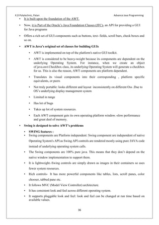 K.D Polytechnic, Patan Advance Java Programming
36
• It is built upon the foundation of the AWT.
• Now, it is Part of the Oracle’s Java Foundation Classes (JFC)- an API for providing a GUI
for Java programs
• Offers a rich set of GUI components such as buttons, text- fields, scroll bars, check boxes and
so on.
• AWT is Java’s original set of classes for building GUIs
• AWT is implemented on top of the platform's native GUI toolkit.
• AWT is considered to be heavy-weight because its components are dependent on the
underlying Operating System. For instance, when we create an object
of java.awt.Checkbox class, its underlying Operating System will generate a checkbox
for us. This is also the reason, AWT components are platform dependent.
• Translates its visual components into their corresponding , platform specific
equivalents, or peers
• Not truly portable: looks different and layout inconsistently on different Oss .Due to
OS’s underlying display management system
• Limited in range
• Has lot of bugs
• Takes up lot of system resources.
• Each AWT component gets its own operating platform window.-slow performance
and great deal of memory.
• Swing is designed to solve AWT’s problems
• SWING features :
• Swing components are Platform independent: Swing component are independent of native
Operating System's API as Swing API controls are rendered mostly using pure JAVA code
instead of underlying operating system calls.
• The Swing components are 100% pure java. This means that they don’t depend on the
native window implementation to support them.
• It is lightweight.-Swing controls are simply drawn as images in their containers so uses
fewer system resources.
• Rich controls- It has more powerful components like tables, lists, scroll panes, color
chooser, tabbed pane etc.
• It follows MVC (Model View Controller) architecture.
• It has consistent look and feel across different operating system.
• It supports pluggable look and feel: look and feel can be changed at run time based on
available values.
 