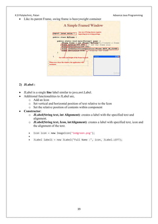 K.D Polytechnic, Patan Advance Java Programming
39
 Like its parent Frame, swing frame is heavyweight container
2) JLabel :
 JLabel is a single line label similar to java.awt.Label.
 Additional functionalities to JLabel are,
o Add an Icon
o Set vertical and horizontal position of text relative to the Icon
o Set the relative position of contents within component
 Constructor:
o JLabel(String text, int Alignment): creates a label with the specified text and
alignment.
o JLabel(String text, Icon, intAlignment): creates a label with specified text, icon and
the alignment of the text.
 Icon icon = new ImageIcon("ledgreen.png");

 JLabel label1 = new JLabel("Full Name :", icon, JLabel.LEFT);
 