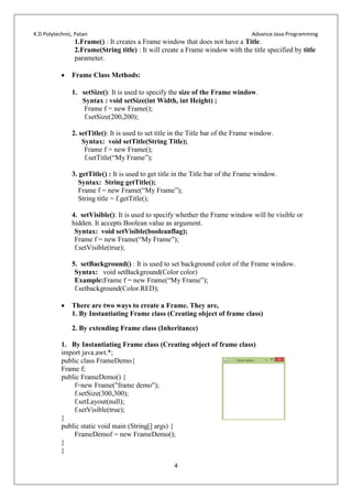 K.D Polytechnic, Patan Advance Java Programming
4
1.Frame() : It creates a Frame window that does not have a Title.
2.Frame(String title) : It will create a Frame window with the title specified by title
parameter.
 Frame Class Methods:
1. setSize(): It is used to specify the size of the Frame window.
Syntax : void setSize(int Width, int Height) ;
Frame f = new Frame();
f.setSize(200,200);
2. setTitle(): It is used to set title in the Title bar of the Frame window.
Syntax: void setTitle(String Title);
Frame f = new Frame();
f.setTitle(“My Frame”);
3. getTitle() : It is used to get title in the Title bar of the Frame window.
Syntax: String getTitle();
Frame f = new Frame(“My Frame”);
String title = f.getTitle();
4. setVisible(): It is used to specify whether the Frame window will be visible or
hidden. It accepts Boolean value as argument.
Syntax: void setVisible(booleanflag);
Frame f = new Frame(“My Frame”);
f.setVisible(true);
5. setBackground() : It is used to set background color of the Frame window.
Syntax: void setBackground(Color color)
Example:Frame f = new Frame(“My Frame”);
f.setbackground(Color.RED);
 There are two ways to create a Frame. They are,
1. By Instantiating Frame class (Creating object of frame class)
2. By extending Frame class (Inheritance)
1. By Instantiating Frame class (Creating object of frame class)
import java.awt.*;
public class FrameDemo{
Frame f;
public FrameDemo() {
f=new Frame("frame demo");
f.setSize(300,300);
f.setLayout(null);
f.setVisible(true);
}
public static void main (String[] args) {
FrameDemof = new FrameDemo();
}
}
 