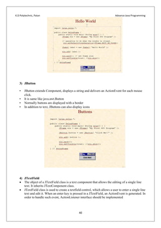 K.D Polytechnic, Patan Advance Java Programming
40
3) JButton
• JButton extends Component, displays a string and delivers an ActionEvent for each mouse
click.
• It is same like java.awt.Button
• Normally buttons are displayed with a border
• In addition to text, JButtons can also display icons
4) JTextField
 The object of a JTextField class is a text component that allows the editing of a single line
text. It inherits JTextComponent class.
 JTextField class is used to create a textfield control, which allows a user to enter a single line
text and edit it. When an enter key is pressed in a JTextField, an ActionEvent is generated. In
order to handle such event, ActionListener interface should be implemented
 